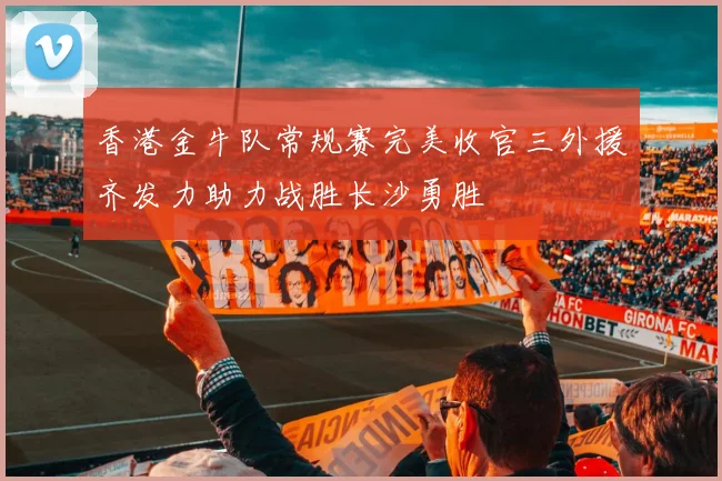 香港金牛队常规赛完美收官三外援齐发力助力战胜长沙勇胜