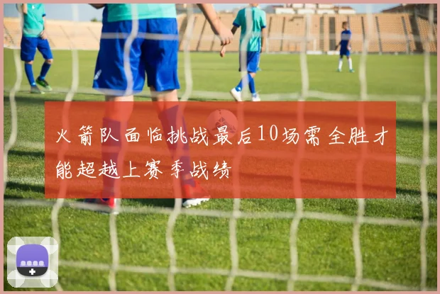 火箭队面临挑战最后10场需全胜才能超越上赛季战绩