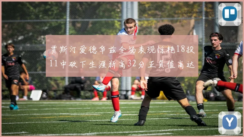 贾斯汀爱德华兹全场表现惊艳18投11中砍下生涯新高32分正负值高达47