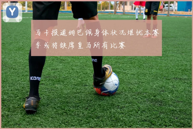 马卡报道姆巴佩身体状况堪忧本赛季或将缺席皇马所有比赛
