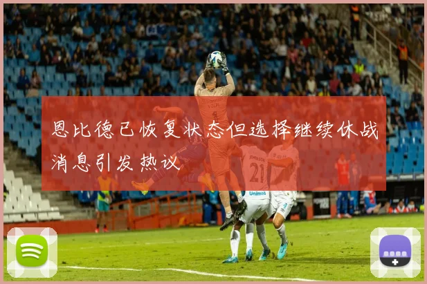 恩比德已恢复状态但选择继续休战消息引发热议