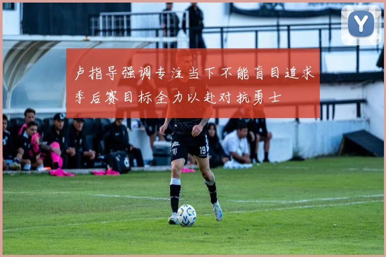卢指导强调专注当下不能盲目追求季后赛目标全力以赴对抗勇士