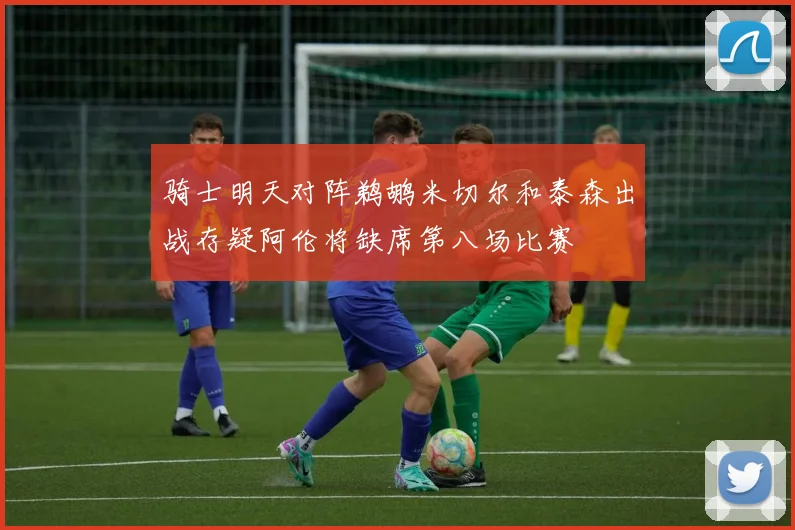 骑士明天对阵鹈鹕米切尔和泰森出战存疑阿伦将缺席第八场比赛