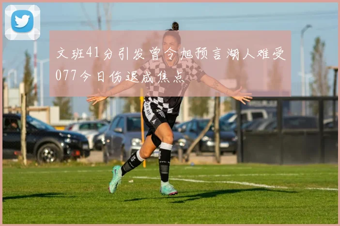 文班41分引发曾令旭预言湖人难受077今日伤退成焦点