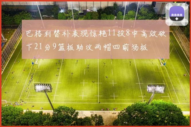 巴格利替补表现惊艳11投8中高效砍下21分9篮板助攻两帽四前场板