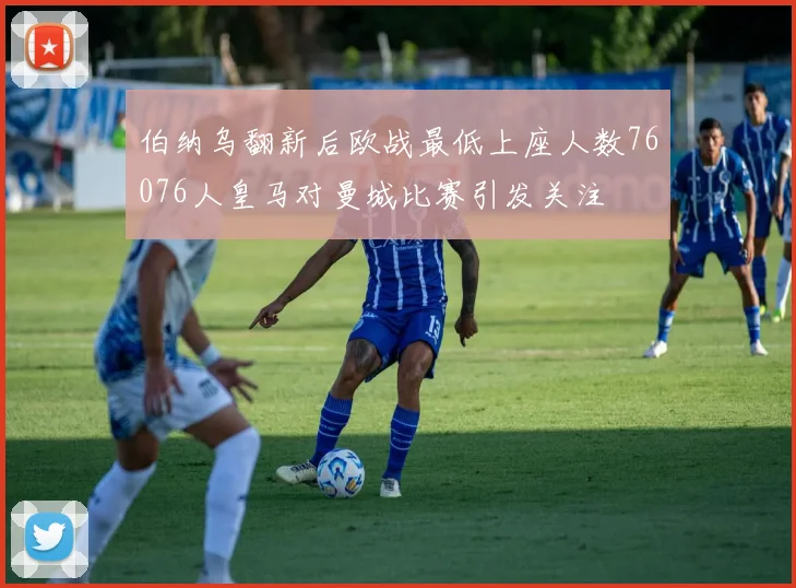 伯纳乌翻新后欧战最低上座人数76076人皇马对曼城比赛引发关注