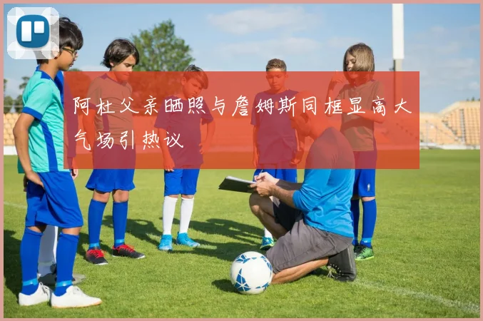阿杜父亲晒照与詹姆斯同框显高大气场引热议
