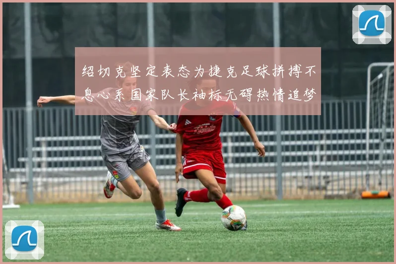 绍切克坚定表态为捷克足球拼搏不息心系国家队长袖标无碍热情追梦