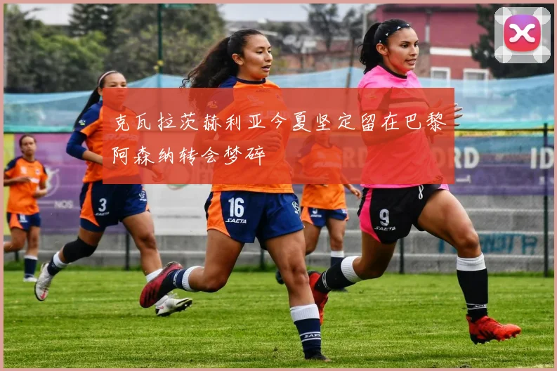 克瓦拉茨赫利亚今夏坚定留在巴黎阿森纳转会梦碎